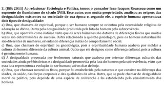 3. (Uffs 2011) Ao relacionar Sociologia e Política, temos o pensador Jean-Jacques Rousseau como um
expoente do iluminismo do século XVIII. Esse autor, com muita propriedade, analisou as origens das
desigualdades existentes na sociedade de sua época e, segundo ele, a espécie humana apresentava
dois tipos de desigualdade:
a) Uma, que chamava de espiritual, porque o ser humano sempre se orientou pela necessidade religiosa de
adoração ao divino. Outra pela desigualdade produzida pela luta do homem pela sobrevivência.
b) Uma, que apontava como natural, visto que os seres humanos são dotados de diferenças físicas que muitas
vezes são determinantes de sucesso. Outra relacionada à questão psicológica, pois os homens naturalmente
são diferentes de mulheres, orientando diferenças inatas de comportamento social.
c) Uma, que chamava de espiritual ou gnosiológica, pois a espiritualidade humana acabava por moldar a
cultura do homem diferente da cultura animal. Outra que ele designou como diferença cultural, pois a cultura
é genuinamente humana.
d) A desigualdade provocada por fenômenos naturais que acabava por orientar diferenças culturais das
sociedades ainda pré-históricas e a desigualdade promovida pela luta do homem pela sobrevivência, visto que
essa luta representou a evolução do ser humano até os dias de hoje.
e) Uma, que chamava natural ou física, porque foi estabelecida pela natureza e que consiste na diferença das
idades, da saúde, das forças corporais e das qualidades da alma. Outra, que se pode chamar de desigualdade
moral ou política, pois depende de uma espécie de convenção e foi estabelecida pelo consentimento dos
homens.
 