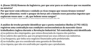 4. (Enem 2010) Homens da Inglaterra, por que arar para os senhores que vos mantêm
na miséria?
Por que tecer com esforços e cuidado as ricas roupas que vossos tiranos vestem?
Por que alimentar, vestir e poupar do berço até o túmulo esses parasitas ingratos que
exploram vosso suor — ah, que bebem vosso sangue?
SHELLEY. “Os homens da Inglaterra’. Apud HUBERMAN, L. In: História da Riqueza do Homem. Rio de Janeiro: Zahar, 1982.
A análise do trecho permite identificar que o poeta romântico Shelley (1792-1822)
registrou uma contradição nas condições socioeconômicas da nascente classe
trabalhadora inglesa durante a Revolução Industrial. Tal contradição está identificada
a) na pobreza dos empregados, que estava dissociada da riqueza dos patrões.
b) no salário dos operários, que era proporcional aos seus esforços nas indústrias.
c) na burguesia, que tinha seus negócios financiados pelo proletariado.
d) no trabalho, que era considerado uma garantia de liberdade.
e) na riqueza, que não era usufruída por aqueles que a produziam.
 