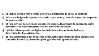 5. (UFUB) De acordo com a teoria de Marx, a desigualdade social se explica:
a) Pela distribuição da riqueza de acordo com o esforço de cada um no desempenho
de seu trabalho.
b) b) Pela divisão da sociedade em classes sociais, decorrente da separação entre
proprietários e não-proprietários dos meios de produção.
c) c) Pelas diferenças de inteligência e habilidade inatas dos indivíduos,
determinadas biologicamente.
d) d) Pela apropriação das condições de trabalho pelos homens mais capazes em
contextos históricos, marcados pela igualdade de oportunidades.
 