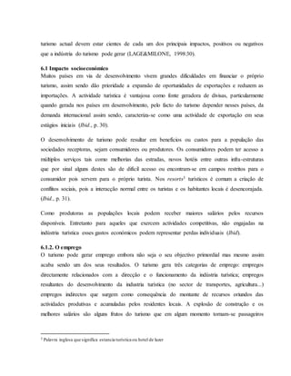 turismo actual devem estar cientes de cada um dos principais impactos, positivos ou negativos
que a indústria do turismo pode gerar (LAGE&MILONE, 1998:30).
6.1 Impacto socioeconómico
Muitos países em via de desenvolvimento vivem grandes dificuldades em financiar o próprio
turismo, assim sendo dão prioridade a expansão de oportunidades de exportações e reduzem as
importações. A actividade turística é vantajosa como fonte geradora de divisas, particularmente
quando gerada nos países em desenvolvimento, pelo facto do turismo depender nesses países, da
demanda internacional assim sendo, caracteriza-se como uma actividade de exportação em seus
estágios iniciais (Ibid., p. 30).
O desenvolvimento de turismo pode resultar em benefícios ou custos para a população das
sociedades receptoras, sejam consumidores ou produtores. Os consumidores podem ter acesso a
múltiplos serviços tais como melhorias das estradas, novos hotéis entre outras infra-estruturas
que por sinal alguns destes são de difícil acesso ou encontram-se em campos restritos para o
consumidor pois servem para o próprio turista. Nos resorts3 turísticos é comum a criação de
conflitos sociais, pois a interacção normal entre os turistas e os habitantes locais é desencorajada.
(Ibid., p. 31).
Como produtoras as populações locais podem receber maiores salários pelos recursos
disponíveis. Entretanto para aqueles que exercem actividades competitivas, não engajadas na
indústria turística esses gastos económicos podem representar perdas individuais (Ibid).
6.1.2. O emprego
O turismo pode gerar emprego embora não seja o seu objectivo primordial mas mesmo assim
acaba sendo um dos seus resultados. O turismo gera três categorias de emprego: empregos
directamente relacionados com a direcção e o funcionamento da indústria turística; empregos
resultantes do desenvolvimento da industria turística (no sector de transportes, agricultura...)
empregos indirectos que surgem como consequência do montante de recursos oriundos das
actividades produtivas e acumuladas pelos residentes locais. A explosão de construção e os
melhores salários são alguns frutos do turismo que em algum momento tornam-se passageiros
3 Palavra inglesa que significa estancia turística ou hotel de lazer
 