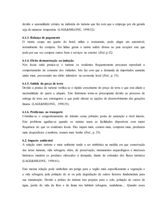 devido a sazonalidade crónica na indústria do turismo que faz com que o emprego por ela gerada
seja de natureza temporária (LAGE&MILONE, 1998:32).
6.1.3. Balança de pagamento
O turista ocupa um quarto do hotel, utiliza o restaurante, pode alugar um automóvel,
normalmente faz compras. Em linhas gerais o turista aufere divisas ao pais receptor este que
pode por sua vez comprar outros bens e serviços no exterior (Ibid.,p.32).
6.1.4. Efeito demonstração ou imitação
Nos locais onde pratica-se o turismo os residentes frequentemente procuram reproduzir o
comportamento de consumo dos visitantes. Isto faz com que a demanda de importados aumente
ainda mais, provocando um efeito infantário na economia local (Ibid., p. 33).
6.1.5. Subida do preço de terra
Devido a pratica do turismo verifica-se o rápido crescimento do preço de terra o que esta aliado a
nacionalidade de quem a adquire. Este fenómeno torna-se preocupante devido ao processo de
entrega da terra aos estrangeiros o que pode afectar as opções de desenvolvimento das gerações
futuras (LAGE&MILONE, 1998:35).
6.1.6. Problemas no transporte
Cristaliza-se o congestionamento de trânsito como primeiro ponto de saturação a nível interno.
Este problema agudiza-se quando os turistas usam as facilidades disponíveis com maior
frequência do que os residentes locais. Eles viajam mais, comem mais, compram mais, produzem
mais desperdícios e também, tomam mais banho (Ibid., p. 35).
6.2. Impacto ambiental
A relação entre turismo e meio ambiente tende a ser simbiótica na medida em que conservação
das áreas naturais, vida selvagem, sítios, de preservação, monumentos arqueológicos e interesses
históricos mantém os produtos oferecidos à demanda, diante de estímulos dos fluxos turísticos
(LAGE&MILONE, 1998:41).
Esta mesma relação pode simbolizar um perigo para a região mais especificamente a vegetação e
a vida selvagem, pela poluição do ar ou pela degradação de outros factores fundamentais para
sua manutenção. Devido a prática do turismo traz prejuízo para o solo, poluição de cursos de
água, perda de vida da flora e da fauna nos habitats selvagens, vandalismo… Quando esses
 