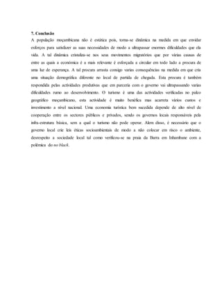 7. Conclusão
A população moçambicana não é estática pois, torna-se dinâmica na medida em que envidar
esforços para satisfazer as suas necessidades de modo a ultrapassar enormes dificuldades que ela
vida. A tal dinâmica cristaliza-se nos seus movimentos migratórios que por várias causas de
entre as quais a económica é a mais relevante é esforçada a circular em todo lado a procura de
uma luz de esperança. A tal procura arrasta consigo varias consequências na medida em que cria
uma situação demográfica diferente no local de partida de chegada. Esta procura é também
respondida pelas actividades produtivas que em parceria com o governo vai ultrapassando varias
dificuldades rumo ao desenvolvimento. O turismo é uma das actividades verificadas no palco
geográfico moçambicano, esta actividade é muito benéfica mas acarreta vários custos e
investimento a nível nacional. Uma economia turística bem sucedida depende de alto nível de
cooperação entre os sectores públicos e privados, sendo os governos locais responsáveis pela
infra-estrutura básica, sem a qual o turismo não pode operar. Alem disso, é necessário que o
governo local crie leis éticas socioambientais de modo a não colocar em risco o ambiente,
desrespeito a sociedade local tal como verificou-se na praia da Barra em Inhambane com a
polémica do no black.
 