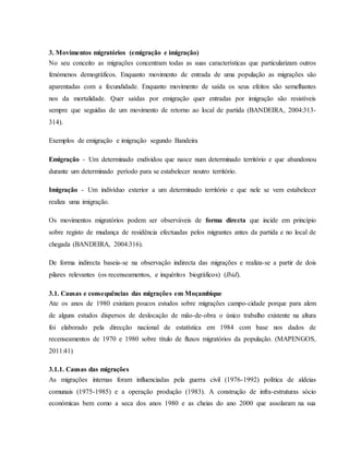 3. Movimentos migratórios (emigração e imigração)
No seu conceito as migrações concentram todas as suas características que particularizam outros
fenómenos demográficos. Enquanto movimento de entrada de uma população as migrações são
aparentadas com a fecundidade. Enquanto movimento de saída os seus efeitos são semelhantes
nos da mortalidade. Quer saídas por emigração quer entradas por imigração são resistíveis
sempre que seguidas de um movimento de retorno ao local de partida (BANDEIRA, 2004:313-
314).
Exemplos de emigração e imigração segundo Bandeira
Emigração - Um determinado endividou que nasce num determinado território e que abandonou
durante um determinado período para se estabelecer noutro território.
Imigração - Um indivíduo exterior a um determinado território e que nele se vem estabelecer
realiza uma imigração.
Os movimentos migratórios podem ser observáveis de forma directa que incide em princípio
sobre registo de mudança de residência efectuadas pelos migrantes antes da partida e no local de
chegada (BANDEIRA, 2004:316).
De forma indirecta baseia-se na observação indirecta das migrações e realiza-se a partir de dois
pilares relevantes (os recenseamentos, e inquéritos biográficos) (Ibid).
3.1. Causas e consequências das migrações em Moçambique
Ate os anos de 1980 existiam poucos estudos sobre migrações campo-cidade porque para alem
de alguns estudos dispersos de deslocação de mão-de-obra o único trabalho existente na altura
foi elaborado pela direcção nacional de estatística em 1984 com base nos dados de
recenseamentos de 1970 e 1980 sobre título de fluxos migratórios da população. (MAPENGOS,
2011:41)
3.1.1. Causas das migrações
As migrações internas foram influenciadas pela guerra civil (1976-1992) política de aldeias
comunais (1975-1985) e a operação produção (1983). A construção de infra-estruturas sócio
económicas bem como a seca dos anos 1980 e as cheias do ano 2000 que assolaram na sua
 