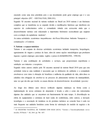 encarado como uma área prioritária pois o seu investimento pode gerar emprego que é o seu
principal objectivo (IFC – OECD & FIAS, 2006:101).
Segundo XI encontro nacional de turismo realizado no Brasil em 2010 turismo é um fenómeno
complexo que se transforma ou se expande devido a modificações históricas que interferem em
aspectos de conhecimentos sobre a comunidade visitada este acrescenta ainda que o
desenvolvimento turístico está relacionado a importantes fenómenos socioculturais que surgiram
com a evolução do capitalismo moderno2.
As outras actividades económicas moçambicanas são Pesca Silvicultura Indústria Transporte e
comunicações e Comércio.
5. Turismo e espaços turísticos
Turismo é um conjunto de diversas actividades económicas incluindo transportes, hospedagem,
agenciamento de viagens e praticas de lazer, alem de outras opções metodológicas que produzem
riquezas e geram empregos para muitas regiões e países (LAGE&MILONE, 1998:30).
Turismo é uma combinação de actividades e serviços, que proporcionam experiências e
satisfação aos visitantes e receptores.
Segundo vários autores citados pelo XI encontro nacional de turismo Brasil 2010 para que esta
actividade torne-se uma realidade é necessário que os defensores do ambiente e a comunidade
envolvam-se com vistas à obtenção de benefícios e melhorias da qualidade de vida, além disso os
cidadãos têm obrigação de envolver-se no processo de planeamento turístico da municipalidade,
uma vez que são eles que viverão as causas directas do desenvolvimento da actividade (passim)
Ao longo dos últimos anos têm-se verificado algumas mudanças na forma como a
implementação de novas estruturas de alojamento é levada a cabo e como são reinventadas
algumas das unidades que se encontram em funcionamento há mais tempo. A diversificação na
oferta de equipamentos e estruturas de lazer (salas de conferências, entre outros), a inovação
tecnológica e a associação de temáticas ou de produtos turísticos ao conceito base é cada vez
mais frequente nas unidades hoteleiras como forma de valorização do modelo de negócio e da
2
XI ENCONTRO NACIONAL DE TURISMO COM BASE LOCAL “Turismo e Transdisciplinaridade: novos
desafios. IN:Niterói “– RJ, 2010. pp. 780- 1037.
 