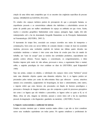 criação de uma oferta mais competitiva que vá ao encontro das exigências específicas de procura
turística (MARQUES & SANTOS, 2012:105).
Os estudos dos espaços turísticos partem do pressuposto de que a percepção humana, as
experiências pessoais e as características culturais dos indivíduos e colectividades servem de
ponto de partida para um melhor entendimento do espaço ou ambiente em que vivem. Assim,
noções e conceitos geográficos fundamentais como espaço, paisagem, lugar, região, têm sido
reinterpretados sob a luz da denominada Geografia Humanística ou da Percepção fundamentada
na Fenomenologia (SILVEIRA, 2005: 2).
O incremento do tempo livre, associado aos avanços ocorridos nos meios de transportes e
comunicações, bem como aos novos hábitos de consumo durante o tempo de lazer da sociedade
moderna, provocou uma verdadeira explosão do turismo nas últimas quatro décadas nas
sociedades modernas o turismo é visto como uma forma de evasão para fora do mundo de
trabalho, um “cano de escape” para as tensões das actividades produtivas, especialmente nos
grandes centros urbanos. Nesses lugares, a concentração, os congestionamentos, o ritmo
frenético imposto pelo modo de vida urbano, provocam o stress, o esgotamento físico e mental,
enfim, a angústia psicológica do viver cotidiano no dizer de (SILVEIRA, apud Krippendorf
1989)
Seja nas praias, campos ou cidades, a valorização dos espaços vistos como “turísticos” possui
tanto uma dimensão objetiva quanto uma dimensão subjetiva. Isto é, os lugares podem ser
procurados pelos turistas por conta da infra-estrutura física que oferecem – acesso, atractivos
naturais e/ou construídos, equipamentos de hospedagem, de lazer e entretenimento, entre outros,
e importa referir que estes factores são procurados em função de factores psicológicos e
provocam a formação de imagens turísticas, que são compostas a partir de processos perceptivos
tais como ( os lugares que são visitados e percorridos, os lugares sobre os quais se lê, se vê
filmes, obras de arte, imagens na televisão, passam a serem vistos sob a luz da experiência
pessoal, da imaginação e dos fragmentos guardados na memória). (,SILVEIRA Passim).
6. Impacto socioeconómico e ambiental do turismo
Estudos recentes mostram que o turismo acarreta muitos efeitos e que não se deve considerar
serem seus resultados equivalentes em todas partes. Os agentes estudiosos e profissionais do
 