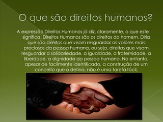 O que são direitos humanos?A expressão Direitos Humanos já diz, claramente, o que este significa. Direitos Humanos são os direitos do homem. Diria que são direitos que visam resguardar os valores mais preciosos da pessoa humana, ou seja, direitos que visam resguardar a solidariedade, a igualdade, a fraternidade, a liberdade, a dignidade da pessoa humana. No entanto, apesar de facilmente identificado, a construção de um conceito que o defina, não é uma tarefa fácil,