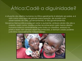 África:Cadê a diguinidade?A situação dos direitos humanos na África geralmente é relatado ser pobre, e é visto como uma área de grande preocupação, de acordo com observadores da ONU, governamentais, e não-governamentais.Governos Democráticos parecem estar a aumentar, embora ainda não são a maioria. Assim como, muitas nações reconheceram pelo menos direitos humanos básicos nominalmente para todos os cidadãos, embora na prática esses nem sempre sejam reconhecidos, e tenham criado poderes judiciários razoavelmente independentes.