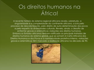 Os direitos humanos na África!A recente história do sistema regional africano revela, sobretudo, a singularidade e a complexidade do continente africano, a luta pelo processo de descolonização, pelo direito de auto-determinação dos povos e pelo respeito às diversidades culturais. Revela, ainda, o desafio de enfrentar graves e sistemáticas violações aos direitos humanos.Embora os Estados africanos tenham ratificado os principais tratados de direitos humanos do sistema global, que se somam à Carta Africana dos Direitos Humanos e dos Povos e à normatividade protetiva interna, violações graves e sistemáticas têm marcado a realidade africana na década de 90.