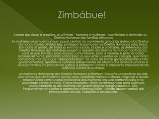 Zimbábue!Apesar dos riscos e pressões, os ativistas – homens e mulheres – continuam a defender os Direitos Humanos das famílias africanas As mulheres desempenham um papel central, no movimento global de defesa dos Direitos Humanos. Como ativistas elas protegem e promovem os Direitos Humanos para todos. Em todos os países, de todos os estratos sociais, idades e profissões, as defensoras dos Direitos Humanos das Mulheres, exigem o respeito dos Direitos Humanos mais básicos, para as suas famílias, para as suas comunidades, para si mesmas e para os outros. Incansavelmente, procuram justiça para os seus entes queridos ou colegas, que foram torturadas, mortas, e que “desapareceram” às mãos de forças governamentais e não governamentais; apóiam os inúmeros sobreviventes de abusos dos Direitos Humanos e as suas famílias, na procura de justiça, e protestam contra a crescente impunidade da violência contra as mulheres.As mulheres defensoras dos Direitos Humanos enfrentam violações específicas devido aos temas que defendem e ao seu sexo. Desafiam normas culturais, religiosas e sociais relacionadas com o papel tradicional das mulheres nas suas comunidades e na sociedade como um todo. Como resultado, vêem–se ameaçadas pela violência, especialmente se são mulheres de grupos étnicos marginalizados e, são frequentemente sujeitas a repressões e perseguições – desde abusos verbais até perseguições sexuais, violações e assassinato.