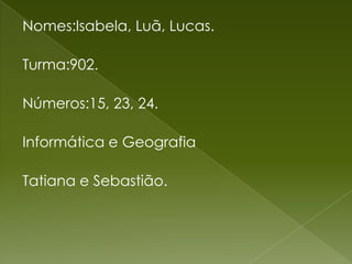 Nomes:Isabela, Luã, Lucas.Turma:902.Números:15, 23, 24.Informática e GeografiaTatiana e Sebastião.