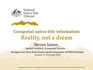 Geospatial native title information:
Reality, not a dream
Aboriginal and Torres Strait Islander Spatial Information (ATSISI) Workshop
Adelaide 27 November 2008
1. Where opinions are expressed in this presentation they are those of the presenter and not necessarily those of the National Native Title Tribunal
Steven James1
Spatial Architect, Geospatial Services
 