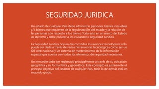 05
SEGURIDAD JURIDICA
Un estado de cualquier País debe administrar personas, bienes inmuebles
y/o bienes que requieren de la regularización del estado y la relación de
las personas con respecto a los bienes. Todo esto en un marco del Estado
de derecho y debe proveer a los ciudadanos Seguridad Jurídica.
La Seguridad Jurídica hoy en día con todos los avances tecnológicos solo
puede ser dada a través de varias herramientas tecnológicas como ser un
IDE web nacional y un sistema de mantenimiento de la información
espacial que cuente con todos los elementos de seguridad necesarios.
Un inmueble debe ser registrado principalmente a través de su ubicación
geográfica y su forma física y geométrica. Este concepto es justamente el
principal objetivo del catastro de cualquier País, todo lo de demás está en
segundo grado.
 