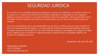 05
SEGURIDAD JURIDICA
Si se cuenta con un increíbles sistemas tecnológicos y normas muy modernas y no se tiene un IDE y no
se cuenta con su sistema de mantenimiento de datos espaciales con seguridad es como legalizar y
agilizar la corrupción porque no se puede identificar la ubicación geográfica y forma geométrica de los
inmuebles. Entonces aparecen los títulos de propiedad falsos que no tienen tierra donde puedan ser
ubicados.
Una de las características de un país desarrollado hoy en día es si el País cuenta con este concepto no
solo en la administración del catastro, si no que todas las instituciones del estado deberían tener este
concepto, entonces la información con la cual se deciden proyectos y estrategias con cualquier fin dejan
de ser subjetivas para convertirse en objetivas porque se decidirá sobre una realidad objetiva y de
acuerdo a la realidad de la tierra.
ASUNCION 4 DE JULIO DE 2020
JAIME ROJAS LANDIVAR
+595 971949405
https://www.jameuge.com
 