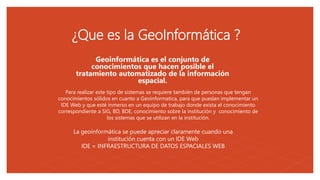 05
¿Que es la GeoInformática ?
Para realizar este tipo de sistemas se requiere también de personas que tengan
conocimientos sólidos en cuanto a Geoinformatica, para que puedan implementar un
IDE Web y que esté inmerso en un equipo de trabajo donde exista el conocimiento
correspondiente a SIG, BD, BDE, conocimiento sobre la institución y conocimiento de
los sistemas que se utilizan en la institución.
Geoinformática es el conjunto de
conocimientos que hacen posible el
tratamiento automatizado de la información
espacial.
La geoinformática se puede apreciar claramente cuando una
institución cuenta con un IDE Web
IDE = INFRAESTRUCTURA DE DATOS ESPACIALES WEB
 