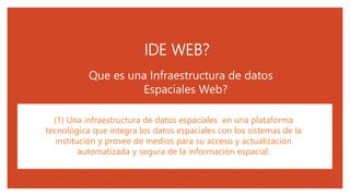 05
Que es una Infraestructura de datos
Espaciales Web?
(1) Una infraestructura de datos espaciales en una plataforma
tecnológica que integra los datos espaciales con los sistemas de la
institución y provee de medios para su acceso y actualización
automatizada y segura de la información espacial.
IDE WEB?
 