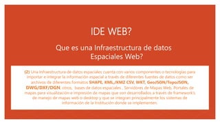 05
Que es una Infraestructura de datos
Espaciales Web?
(2) Una Infraestructura de datos espaciales cuenta con varios componentes o tecnologías para
importar e integrar la información espacial a través de diferentes fuentes de datos como ser
archivos de diferentes formatos SHAPE, KML,/KMZ CSV, WKT, GeoJSON/TopoJSON,
DWG/DXF/DGN, otros, bases de datos espaciales , Servidores de Mapas Web, Portales de
mapas para visualización e impresión de mapas que son desarrollados a través de framework’s
de manejo de mapas web o desktop y que se integran principalmente los sistemas de
información de la Institución donde se implementen.
.
IDE WEB?
 