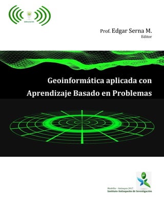 Prof. Edgar Serna M.
Editor
Geoinformática aplicada con
Aprendizaje Basado en Problemas
Medellín – Antioquia 2017
Instituto Antioqueño de Investigación
 