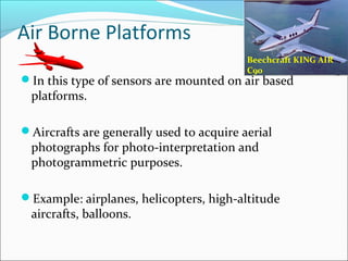 Air Borne Platforms
In this type of sensors are mounted on air based
platforms.
Aircrafts are generally used to acquire aerial
photographs for photo-interpretation and
photogrammetric purposes.
Example: airplanes, helicopters, high-altitude
aircrafts, balloons.
Beechcraft KING AIR
C90
 