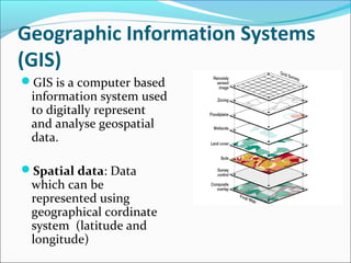 Geographic Information Systems
(GIS)
GIS is a computer based
information system used
to digitally represent
and analyse geospatial
data.
Spatial data: Data
which can be
represented using
geographical cordinate
system (latitude and
longitude)
 