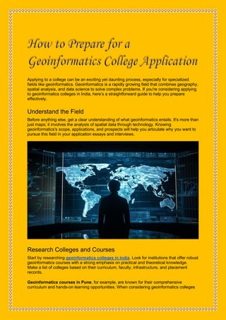 How to Prepare for a
Applying to a college can be an exciting yet daunting process, especially for specialized
fields like geoinformatics. Geoinformatics is a rapidly growing field that combines geography,
spatial analysis, and data science to solve complex problems. If you're considering applying
to geoinformatics colleges in India, here’s a straightforward guide to help you prepare
effectively.
Understand the Field
Before anything else, get a clear understanding of what geoinformatics entails. It's more than
just maps; it involves the analysis of spatial data through technology. Knowing
geoinformatics's scope, applications, and prospects will help you articulate why you want to
pursue this field in your application essays and interviews.
Research Colleges and Courses
Start by researching geoinformatics colleges in India. Look for institutions that offer robust
geoinformatics courses with a strong emphasis on practical and theoretical knowledge.
Make a list of colleges based on their curriculum, faculty, infrastructure, and placement
records.
Geoinformatics courses in Pune, for example, are known for their comprehensive
curriculum and hands-on learning opportunities. When considering geoinformatics colleges
 