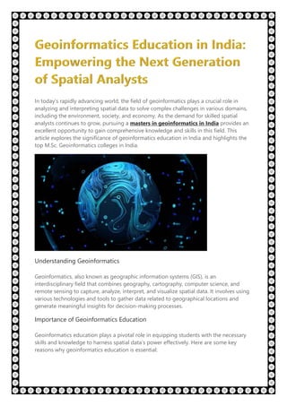 In today’s rapidly advancing world, the field of geoinformatics plays a crucial role in
analyzing and interpreting spatial data to solve complex challenges in various domains,
including the environment, society, and economy. As the demand for skilled spatial
analysts continues to grow, pursuing a masters in geoinformatics in India provides an
excellent opportunity to gain comprehensive knowledge and skills in this field. This
article explores the significance of geoinformatics education in India and highlights the
top M.Sc. Geoinformatics colleges in India.
Understanding Geoinformatics
Geoinformatics, also known as geographic information systems (GIS), is an
interdisciplinary field that combines geography, cartography, computer science, and
remote sensing to capture, analyze, interpret, and visualize spatial data. It involves using
various technologies and tools to gather data related to geographical locations and
generate meaningful insights for decision-making processes.
Importance of Geoinformatics Education
Geoinformatics education plays a pivotal role in equipping students with the necessary
skills and knowledge to harness spatial data’s power effectively. Here are some key
reasons why geoinformatics education is essential:
 