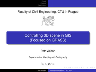Grant
                  Control
               Realization



Faculty of Civil Engineering, CTU in Prague




    Controlling 3D scene in GIS
      (Focused on GRASS)

                            ´
                   Petr Voldan

       Department of Mapping and Cartography


                    2. 5. 2010

                        ´
               Petr Voldan   Geoinformatics FCE CTU 2010
 