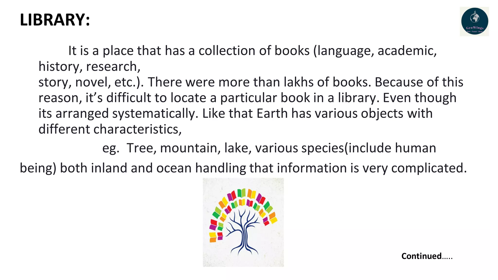 LIBRARY:
It is a place that has a collection of books (language, academic,
history, research,
story, novel, etc.). There were more than lakhs of books. Because of this
reason, it’s difficult to locate a particular book in a library. Even though
its arranged systematically. Like that Earth has various objects with
different characteristics,
eg. Tree, mountain, lake, various species(include human
being) both inland and ocean handling that information is very complicated.
Continued…..
 