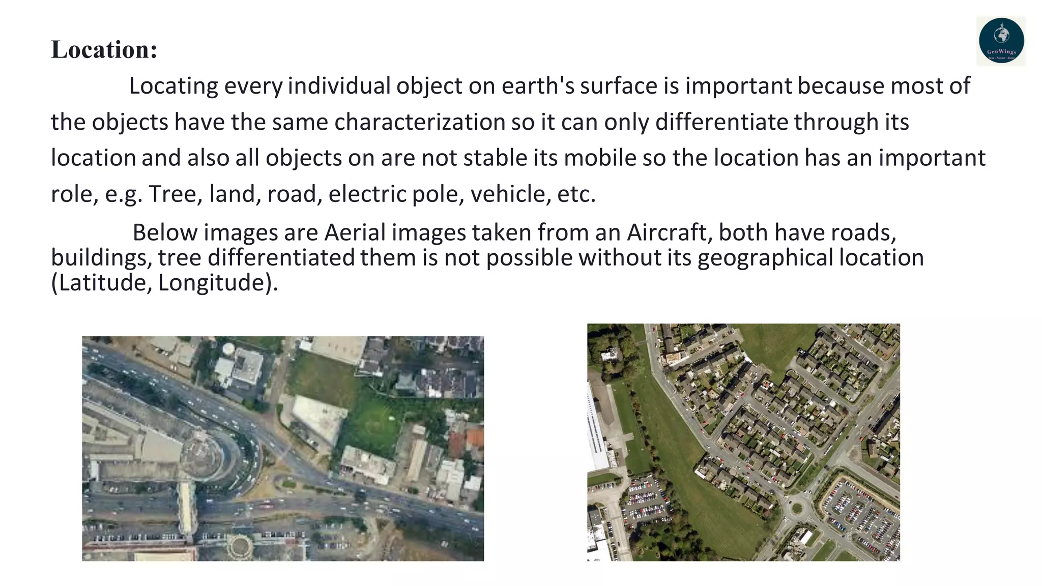 Location:
Locating every individual object on earth's surface is important because most of
the objects have the same characterization so it can only differentiate through its
location and also all objects on are not stable its mobile so the location has an important
role, e.g. Tree, land, road, electric pole, vehicle, etc.
Below images are Aerial images taken from an Aircraft, both have roads,
buildings, tree differentiated them is not possible without its geographical location
(Latitude, Longitude).
 
