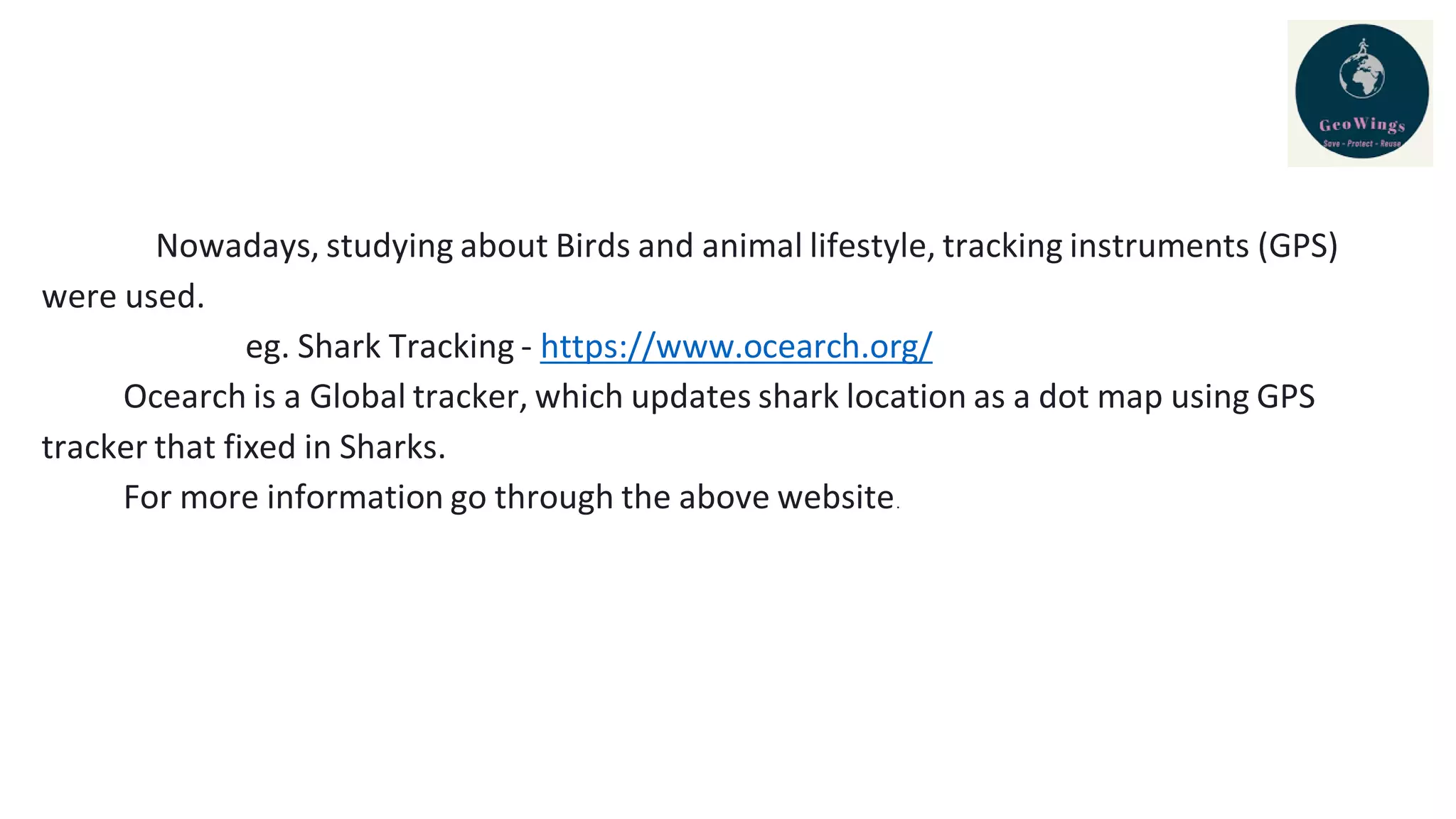 Nowadays, studying about Birds and animal lifestyle, tracking instruments (GPS)
were used.
eg. Shark Tracking - https://www.ocearch.org/
Ocearch is a Global tracker, which updates shark location as a dot map using GPS
tracker that fixed in Sharks.
For more information go through the above website.
 