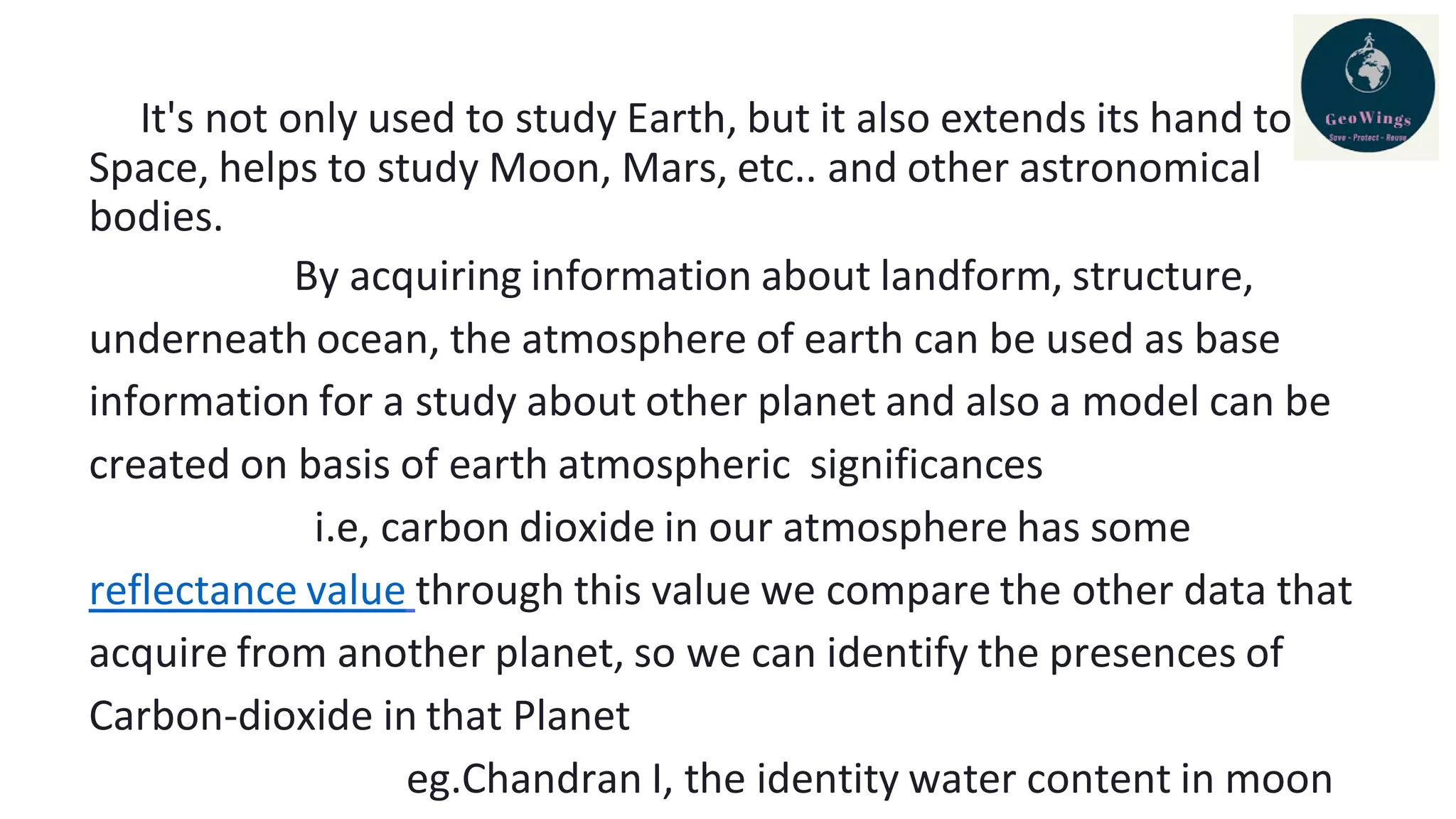 It's not only used to study Earth, but it also extends its hand to
Space, helps to study Moon, Mars, etc.. and other astronomical
bodies.
By acquiring information about landform, structure,
underneath ocean, the atmosphere of earth can be used as base
information for a study about other planet and also a model can be
created on basis of earth atmospheric significances
i.e, carbon dioxide in our atmosphere has some
reflectance value through this value we compare the other data that
acquire from another planet, so we can identify the presences of
Carbon-dioxide in that Planet
eg.Chandran I, the identity water content in moon
 