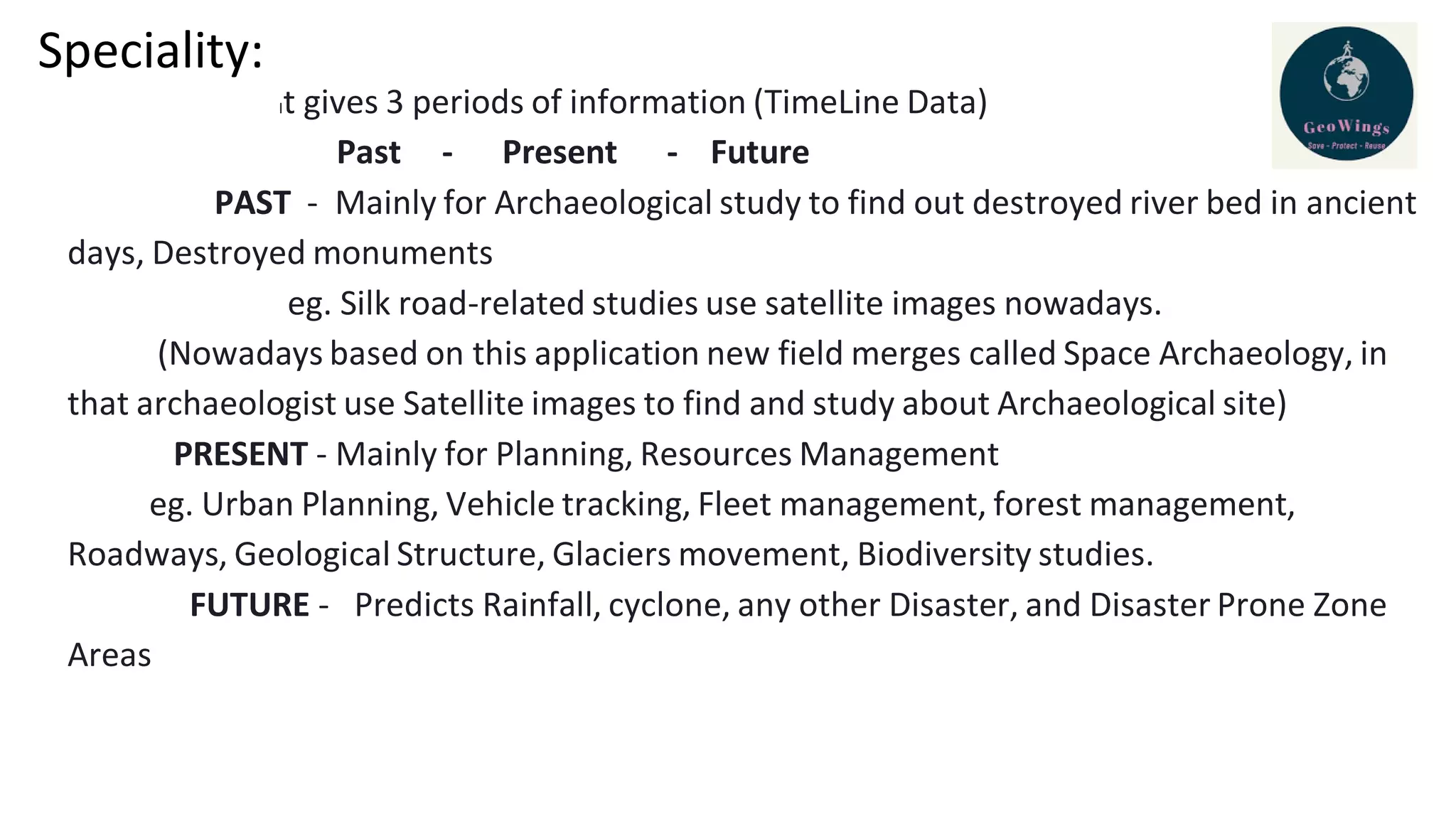 Speciality:
It gives 3 periods of information (TimeLine Data)
Past - Present - Future
PAST - Mainly for Archaeological study to find out destroyed river bed in ancient
days, Destroyed monuments
eg. Silk road-related studies use satellite images nowadays.
(Nowadays based on this application new field merges called Space Archaeology, in
that archaeologist use Satellite images to find and study about Archaeological site)
PRESENT - Mainly for Planning, Resources Management
eg. Urban Planning, Vehicle tracking, Fleet management, forest management,
Roadways, Geological Structure, Glaciers movement, Biodiversity studies.
FUTURE - Predicts Rainfall, cyclone, any other Disaster, and Disaster Prone Zone
Areas
 