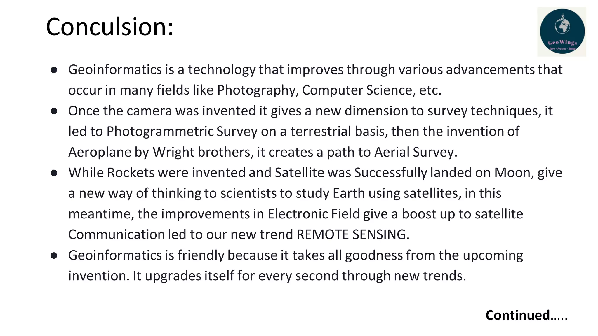 Conculsion:
● Geoinformatics is a technology that improves through various advancements that
occur in many fields like Photography, Computer Science, etc.
● Once the camera was invented it gives a new dimension to survey techniques, it
led to Photogrammetric Survey on a terrestrial basis, then the invention of
Aeroplane by Wright brothers, it creates a path to Aerial Survey.
● While Rockets were invented and Satellite was Successfully landed on Moon, give
a new way of thinking to scientists to study Earth using satellites, in this
meantime, the improvements in Electronic Field give a boost up to satellite
Communication led to our new trend REMOTE SENSING.
● Geoinformatics is friendly because it takes all goodness from the upcoming
invention. It upgrades itself for every second through new trends.
Continued…..
 