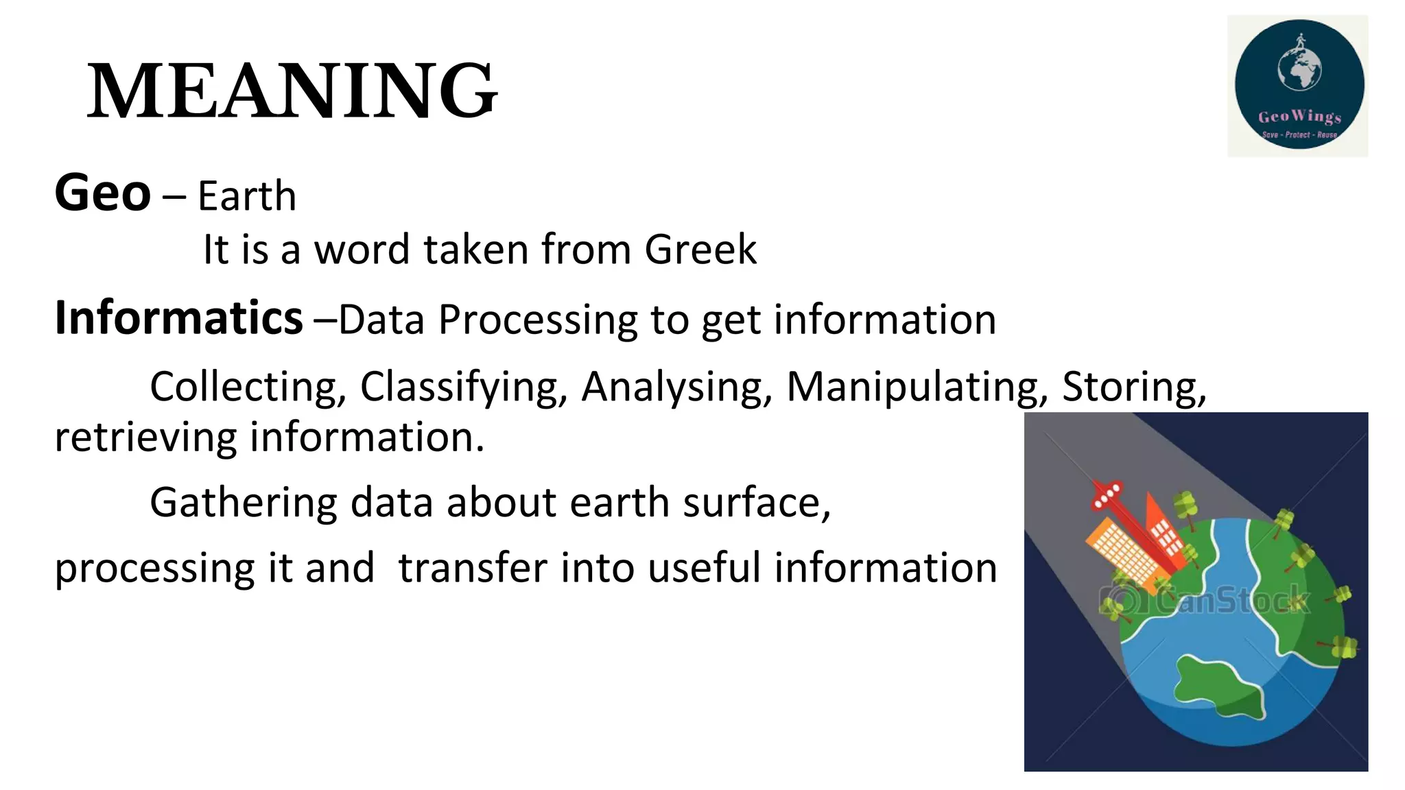 MEANING
Geo – Earth
It is a word taken from Greek
Informatics –Data Processing to get information
Collecting, Classifying, Analysing, Manipulating, Storing,
retrieving information.
Gathering data about earth surface,
processing it and transfer into useful information
 