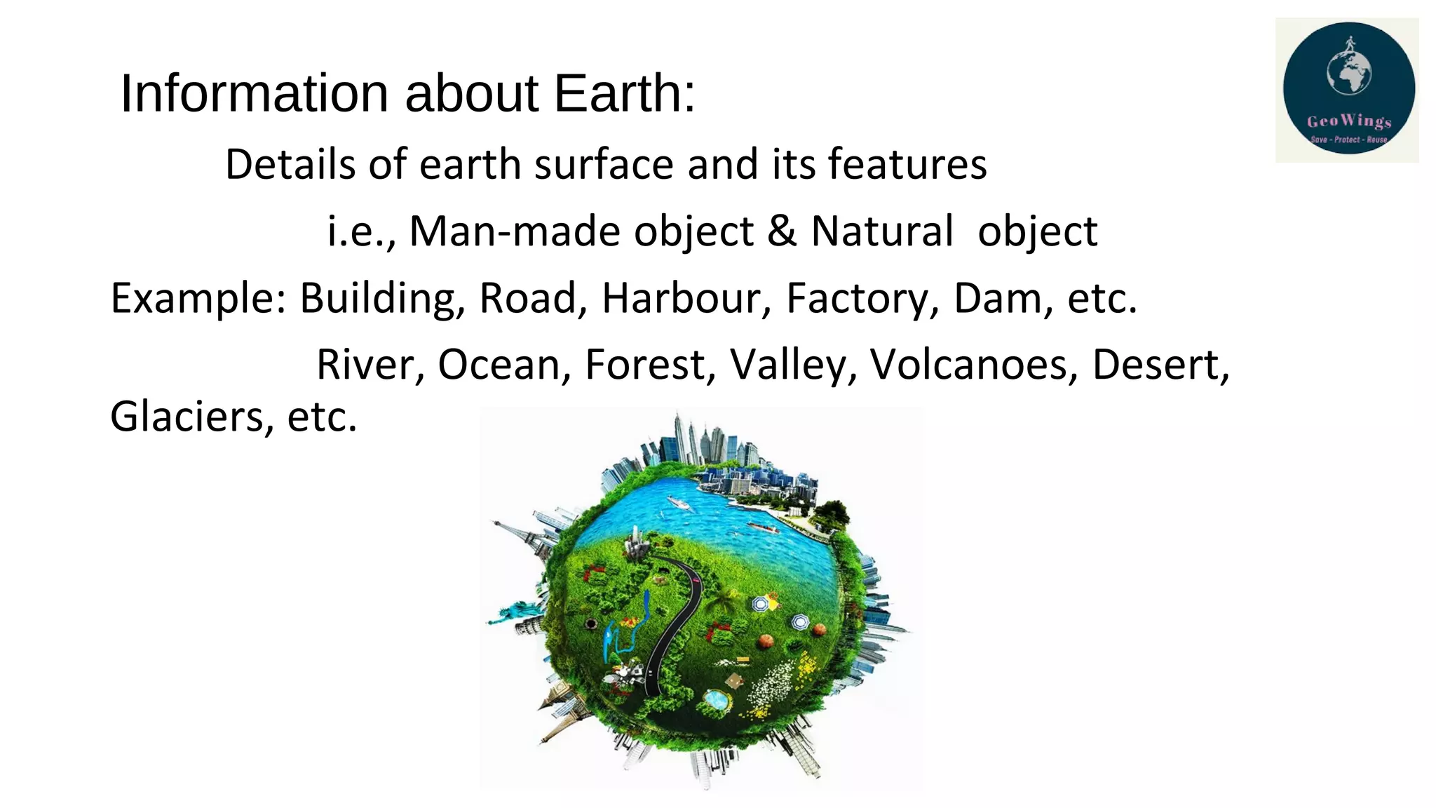 Information about Earth:
Details of earth surface and its features
i.e., Man-made object & Natural object
Example: Building, Road, Harbour, Factory, Dam, etc.
River, Ocean, Forest, Valley, Volcanoes, Desert,
Glaciers, etc.
 