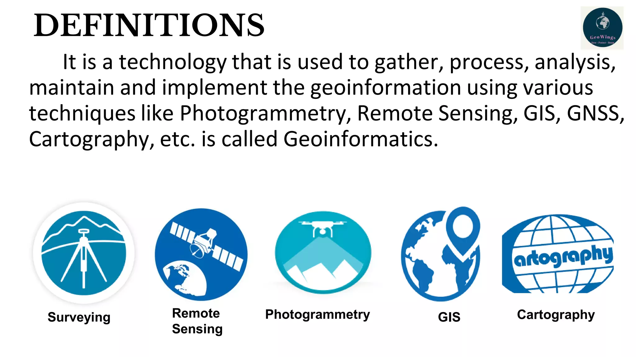 DEFINITIONS
It is a technology that is used to gather, process, analysis,
maintain and implement the geoinformation using various
techniques like Photogrammetry, Remote Sensing, GIS, GNSS,
Cartography, etc. is called Geoinformatics.
Surveying Remote
Sensing
Photogrammetry GIS Cartography
 