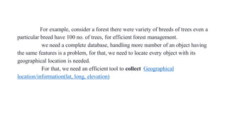 For example, consider a forest there were variety of breeds of trees even a
particular breed have 100 no. of trees, for efficient forest management.
we need a complete database, handling more number of an object having
the same features is a problem, for that, we need to locate every object with its
geographical location is needed.
For that, we need an efficient tool to collect Geographical
location/information(lat, long, elevation)
 
