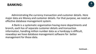 BANKING:
Administrating the currency transaction and customer details. Here
major data are Money and customer details. For that purpose, we need an
effective database management system.
A Bank is a systematic organization having more departments and
branch, each has of separate customer details and transaction
information, handling million number data as a hardcopy is difficult,
nowadays we have database management software for better
management for those data.
Continued…..
 