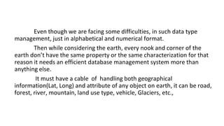Even though we are facing some difficulties, in such data type
management, just in alphabetical and numerical format.
Then while considering the earth, every nook and corner of the
earth don’t have the same property or the same characterization for that
reason it needs an efficient database management system more than
anything else.
It must have a cable of handling both geographical
information(Lat, Long) and attribute of any object on earth, it can be road,
forest, river, mountain, land use type, vehicle, Glaciers, etc.,
 
