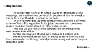 Refrigeration:
The refrigerator is one of the good inventions that more useful
nowadays. We need to store our foods in good condition for a week or
maybe for a month while in industrial purpose.
The refrigerator has separate compartments to store a different
variety of foods like vegetable, fruits, juice, desserts and sometimes
cooked food also can be stored to retain its freshness.
And also we can regulate the temperature according to the
environmental condition.
For the preservation of food, we need a good storage unit.
Like that we need proper tools or device to store and save data
that’s were collected through lots of processes using various techniques
about the earth.
.
Continued…..
 