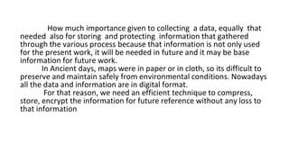 How much importance given to collecting a data, equally that
needed also for storing and protecting information that gathered
through the various process because that information is not only used
for the present work, it will be needed in future and it may be base
information for future work.
In Ancient days, maps were in paper or in cloth, so its difficult to
preserve and maintain safely from environmental conditions. Nowadays
all the data and information are in digital format.
For that reason, we need an efficient technique to compress,
store, encrypt the information for future reference without any loss to
that information
 