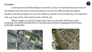 Location:
Locating every individual object on earth's surface is important because most of
the objects have the same characterization so it can only differentiate through its
location and also all objects on are not stable its mobile so the location has an important
role, e.g. Tree, land, road, electric pole, vehicle, etc.
Below images are Aerial images taken from an Aircraft, both have roads,
buildings, tree differentiated them is not possible without its geographical location
(Latitude, Longitude).
 