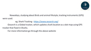 Nowadays, studying about Birds and animal lifestyle, tracking instruments (GPS)
were used.
eg. Shark Tracking - https://www.ocearch.org/
Ocearch is a Global tracker, which updates shark location as a dot map using GPS
tracker that fixed in Sharks.
For more information go through the above website.
 