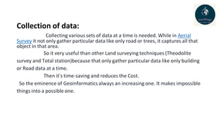 Collection of data:
Collecting various sets of data at a time is needed. While in Aerial
Survey it not only gather particular data like only road or trees, it captures all that
object in that area.
So it very useful than other Land surveying techniques (Theodolite
survey and Total station)because that only gather particular data like only building
or Road data at a time.
Then it's time-saving and reduces the Cost.
So the eminence of Geoinformatics always an increasing one. It makes impossible
things into a possible one.
 