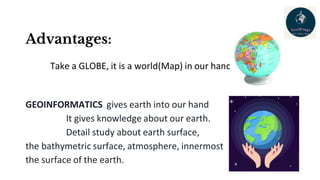 Advantages:
Take a GLOBE, it is a world(Map) in our hand
GEOINFORMATICS gives earth into our hand
It gives knowledge about our earth.
Detail study about earth surface,
the bathymetric surface, atmosphere, innermost
the surface of the earth.
 
