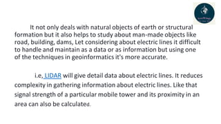 It not only deals with natural objects of earth or structural
formation but it also helps to study about man-made objects like
road, building, dams, Let considering about electric lines it difficult
to handle and maintain as a data or as information but using one
of the techniques in geoinformatics it's more accurate.
i.e, LIDAR will give detail data about electric lines. It reduces
complexity in gathering information about electric lines. Like that
signal strength of a particular mobile tower and its proximity in an
area can also be calculated.
 