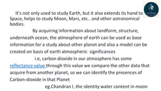 It's not only used to study Earth, but it also extends its hand to
Space, helps to study Moon, Mars, etc.. and other astronomical
bodies.
By acquiring information about landform, structure,
underneath ocean, the atmosphere of earth can be used as base
information for a study about other planet and also a model can be
created on basis of earth atmospheric significances
i.e, carbon dioxide in our atmosphere has some
reflectance value through this value we compare the other data that
acquire from another planet, so we can identify the presences of
Carbon-dioxide in that Planet
eg.Chandran I, the identity water content in moon
 