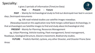Speciality:
It gives 3 periods of information (TimeLine Data)
Past - Present - Future
PAST - Mainly for Archaeological study to find out destroyed river bed in ancient
days, Destroyed monuments
eg. Silk road-related studies use satellite images nowadays.
(Nowadays based on this application new field merges called Space Archaeology, in
that archaeologist use Satellite images to find and study about Archaeological site)
PRESENT - Mainly for Planning, Resources Management
eg. Urban Planning, Vehicle tracking, Fleet management, forest management,
Roadways, Geological Structure, Glaciers movement, Biodiversity studies.
FUTURE - Predicts Rainfall, cyclone, any other Disaster, and Disaster Prone Zone
Areas
 