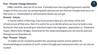 Past - Present: Change Detection
1980’s Satellite data set of an area if already have then by getting present satellite
images of that area and by comparing both datasets we can find out changes that occur on
that area i.e., Urbanization or deforestation details we can get
Present - Future:
It mainly useful in Planning, if we have present data of a city shows utility and
infrastructure of that area, then it is useful for us to decide where we have to build a new
facility for that area according to statistical report like migration, population i.e, Telephone
Tower, Metro Rails, Bridges. Electricity for the newly developed area can also be planned
through an existing data set.
Past - Present - Future:
A model can be created to predict the upcoming cyclone and its pattern &
Geomorphological condition of earth surface through past and present data set can also be
studied.
 