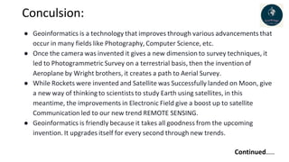 Conculsion:
● Geoinformatics is a technology that improves through various advancements that
occur in many fields like Photography, Computer Science, etc.
● Once the camera was invented it gives a new dimension to survey techniques, it
led to Photogrammetric Survey on a terrestrial basis, then the invention of
Aeroplane by Wright brothers, it creates a path to Aerial Survey.
● While Rockets were invented and Satellite was Successfully landed on Moon, give
a new way of thinking to scientists to study Earth using satellites, in this
meantime, the improvements in Electronic Field give a boost up to satellite
Communication led to our new trend REMOTE SENSING.
● Geoinformatics is friendly because it takes all goodness from the upcoming
invention. It upgrades itself for every second through new trends.
Continued…..
 