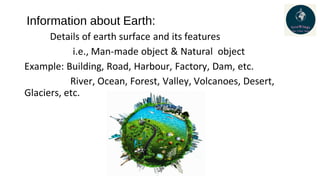 Information about Earth:
Details of earth surface and its features
i.e., Man-made object & Natural object
Example: Building, Road, Harbour, Factory, Dam, etc.
River, Ocean, Forest, Valley, Volcanoes, Desert,
Glaciers, etc.
 